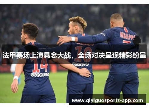 法甲赛场上演悬念大战，全场对决呈现精彩纷呈